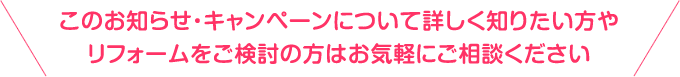 このお知らせ・キャンペーンについて詳しく知りたい方やリフォームをご検討の方はお気軽にご相談ください