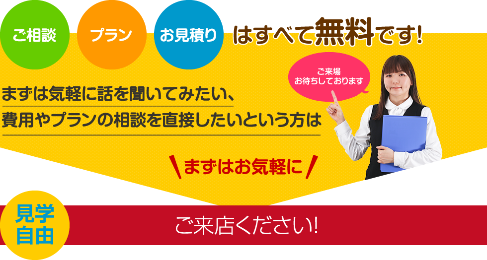 ご相談、プラン、お見積もりはすべて無料です。まずはお気軽にご来店ください！