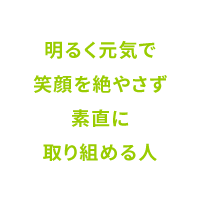 明るく元気で笑顔を絶やさず素直に取り組める人