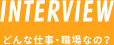 INTERVIEW どんな仕事・職場なの？