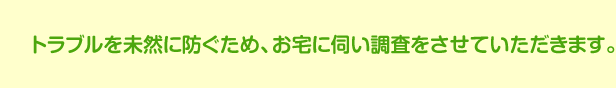 トラブルを未然に防ぐため、お宅に伺い調査をさせていただきます。