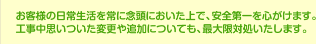 お客様の日常生活を常に念頭においた上で、安全第一を心がけます。お客様の日常生活を常に念頭においた上で、安全にを心がけます。工事中思いついた変更や追加についても、最大限対処いたします。