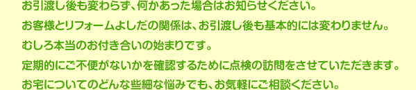 お引渡し後も変わらず、何かあった場合はお知らせください。お客様とリフォームよしだの関係は、お引渡し後も基本的には変わりません。むしろ本当のお付き合いの始まりです。定期的にご不便がないかを確認するために点検の訪問をさせていただきます。お宅についてのどんな些細な悩みでも、お気軽にご相談ください。