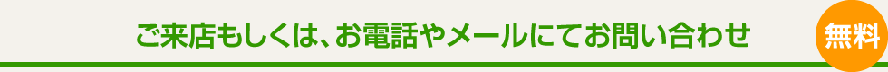 ご来店もしくは、お電話やメールにてお問い合わせ 無料