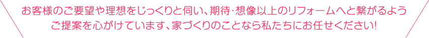 お客様のご要望や理想をじっくりと伺い、期待・想像以上のリフォームへと繋がるようご提案を心がけています、家づくりのことなら私たちにお任せください！