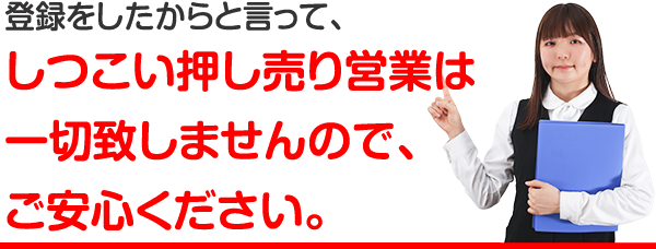 登録したからと言って、しつこい押し売り営業は一切いたしませんので、ご安心ください。