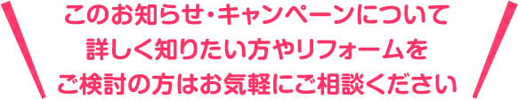 このお知らせ・キャンペーンについて詳しく知りたい方やリフォームをご検討の方はお気軽にご相談ください