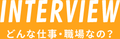 INTERVIEW どんな仕事・職場なの？